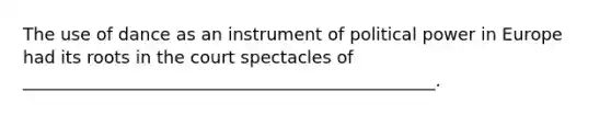 The use of dance as an instrument of political power in Europe had its roots in the court spectacles of ________________________________________________.