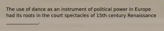 The use of dance as an instrument of political power in Europe had its roots in the court spectacles of 15th century Renaissance ______________.