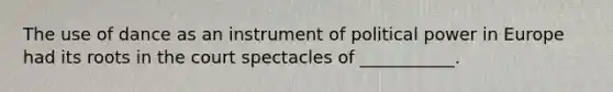 The use of dance as an instrument of political power in Europe had its roots in the court spectacles of ___________.