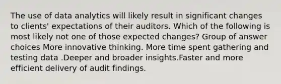 The use of data analytics will likely result in significant changes to clients' expectations of their auditors. Which of the following is most likely not one of those expected changes? Group of answer choices More innovative thinking. More time spent gathering and testing data .Deeper and broader insights.Faster and more efficient delivery of audit findings.