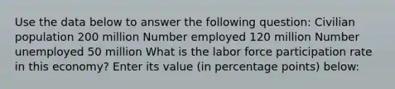 Use the data below to answer the following question: Civilian population 200 million Number employed 120 million Number unemployed 50 million What is the labor force participation rate in this economy? Enter its value (in percentage points) below: