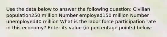 Use the data below to answer the following question: Civilian population250 million Number employed150 million Number unemployed40 million What is the labor force participation rate in this economy? Enter its value (in percentage points) below: