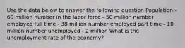 Use the data below to answer the following question Population - 60 million number in the labor force - 50 million number employed full time - 38 million number employed part time - 10 million number unemployed - 2 million What is the unemployment rate of the economy?