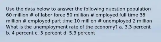 Use the data below to answer the following question population 60 million # of labor force 50 million # employed full time 38 million # employed part time 10 million # unemployed 2 million What is the unemployment rate of the economy? a. 3.3 percent b. 4 percent c. 5 percent d. 5.3 percent