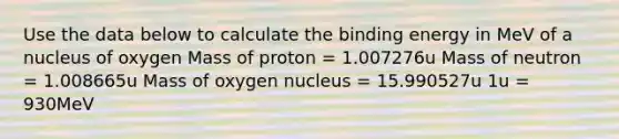 Use the data below to calculate the binding energy in MeV of a nucleus of oxygen Mass of proton = 1.007276u Mass of neutron = 1.008665u Mass of oxygen nucleus = 15.990527u 1u = 930MeV