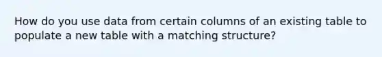 How do you use data from certain columns of an existing table to populate a new table with a matching structure?