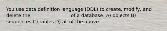 You use data definition language (DDL) to create, modify, and delete the ________________ of a database. A) objects B) sequences C) tables D) all of the above