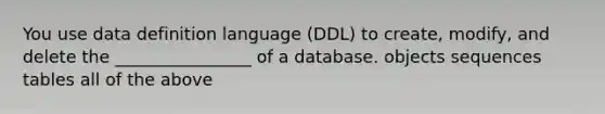 You use data definition language (DDL) to create, modify, and delete the ________________ of a database. objects sequences tables all of the above