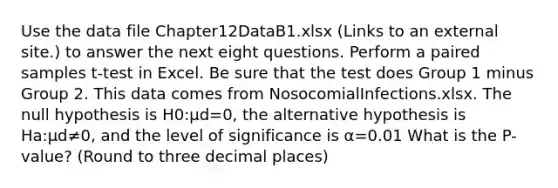 Use the data file Chapter12DataB1.xlsx (Links to an external site.) to answer the next eight questions. Perform a paired samples t-test in Excel. Be sure that the test does Group 1 minus Group 2. This data comes from NosocomialInfections.xlsx. The null hypothesis is H0:μd=0, the alternative hypothesis is Ha:μd≠0, and the level of significance is α=0.01 What is the P-value? (Round to three decimal places)