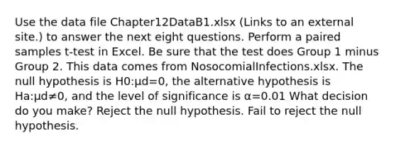 Use the data file Chapter12DataB1.xlsx (Links to an external site.) to answer the next eight questions. Perform a paired samples t-test in Excel. Be sure that the test does Group 1 minus Group 2. This data comes from NosocomialInfections.xlsx. The null hypothesis is H0:μd=0, the alternative hypothesis is Ha:μd≠0, and the level of significance is α=0.01 What decision do you make? Reject the null hypothesis. Fail to reject the null hypothesis.