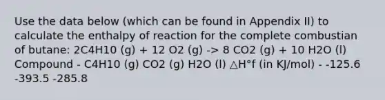 Use the data below (which can be found in Appendix II) to calculate the enthalpy of reaction for the complete combustian of butane: 2C4H10 (g) + 12 O2 (g) -> 8 CO2 (g) + 10 H2O (l) Compound - C4H10 (g) CO2 (g) H2O (l) △H°f (in KJ/mol) - -125.6 -393.5 -285.8