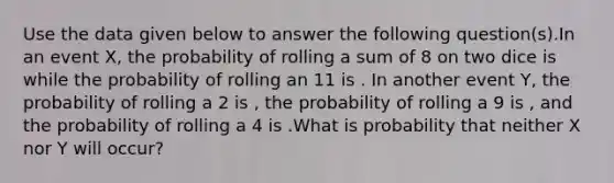 Use the data given below to answer the following question(s).In an event X, the probability of rolling a sum of 8 on two dice is while the probability of rolling an 11 is . In another event Y, the probability of rolling a 2 is , the probability of rolling a 9 is , and the probability of rolling a 4 is .What is probability that neither X nor Y will occur?