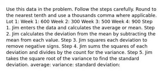 Use this data in the problem. Follow the steps carefully. Round to the nearest tenth and use a thousands comma where applicable. Lot 1: Week 1: 600 Week 2: 300 Week 3: 500 Week 4: 900 Step 1. Jim enters the data and calculates the average or mean. Step 2. Jim calculates the deviation from the mean by subtracting the mean from each value. Step 3. Jim squares each deviation to remove negative signs. Step 4. Jim sums the squares of each deviation and divides by the count for the variance. Step 5. Jim takes the square root of the variance to find the standard deviation. average: variance: standard deviation: