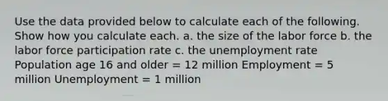 Use the data provided below to calculate each of the following. Show how you calculate each. a. the size of the labor force b. the labor force participation rate c. the unemployment rate Population age 16 and older = 12 million Employment = 5 million Unemployment = 1 million