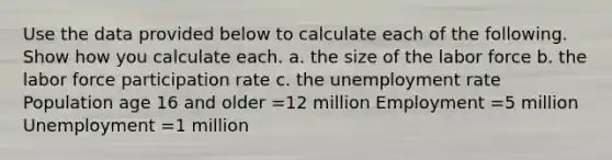 Use the data provided below to calculate each of the following. Show how you calculate each. a. the size of the labor force b. the labor force participation rate c. the unemployment rate Population age 16 and older =12 million Employment =5 million Unemployment =1 million