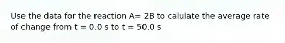 Use the data for the reaction A= 2B to calulate the average rate of change from t = 0.0 s to t = 50.0 s