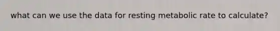 what can we use the data for resting metabolic rate to calculate?
