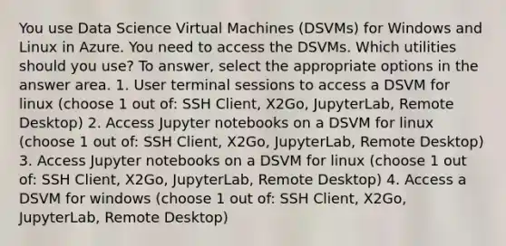 You use Data Science Virtual Machines (DSVMs) for Windows and Linux in Azure. You need to access the DSVMs. Which utilities should you use? To answer, select the appropriate options in the answer area. 1. User terminal sessions to access a DSVM for linux (choose 1 out of: SSH Client, X2Go, JupyterLab, Remote Desktop) 2. Access Jupyter notebooks on a DSVM for linux (choose 1 out of: SSH Client, X2Go, JupyterLab, Remote Desktop) 3. Access Jupyter notebooks on a DSVM for linux (choose 1 out of: SSH Client, X2Go, JupyterLab, Remote Desktop) 4. Access a DSVM for windows (choose 1 out of: SSH Client, X2Go, JupyterLab, Remote Desktop)