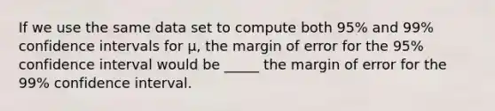 If we use the same data set to compute both 95% and 99% confidence intervals for μ, the margin of error for the 95% confidence interval would be _____ the margin of error for the 99% confidence interval.