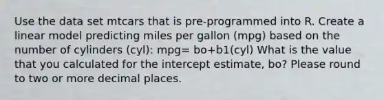 Use the data set mtcars that is pre-programmed into R. Create a linear model predicting miles per gallon (mpg) based on the number of cylinders (cyl): mpg= bo+b1(cyl) What is the value that you calculated for the intercept estimate, bo? Please round to two or more decimal places.