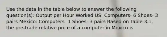 Use the data in the table below to answer the following question(s): Output per Hour Worked US: Computers- 6 Shoes- 3 pairs Mexico: Computers- 1 Shoes- 3 pairs Based on Table 3.1, the pre-trade relative price of a computer in Mexico is