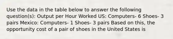 Use the data in the table below to answer the following question(s): Output per Hour Worked US: Computers- 6 Shoes- 3 pairs Mexico: Computers- 1 Shoes- 3 pairs Based on this, the opportunity cost of a pair of shoes in the United States is