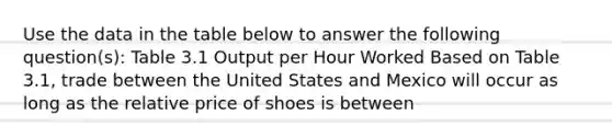 Use the data in the table below to answer the following question(s): Table 3.1 Output per Hour Worked Based on Table 3.1, trade between the United States and Mexico will occur as long as the relative price of shoes is between