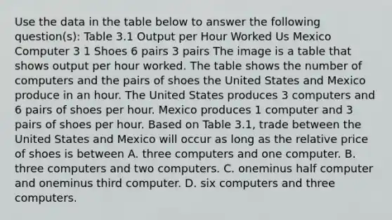 Use the data in the table below to answer the following​ question(s): Table 3.1 Output per Hour Worked Us Mexico Computer 3 1 Shoes 6 pairs 3 pairs The image is a table that shows output per hour worked. The table shows the number of computers and the pairs of shoes the United States and Mexico produce in an hour. The United States produces 3 computers and 6 pairs of shoes per hour. Mexico produces 1 computer and 3 pairs of shoes per hour. Based on Table​ 3.1, trade between the United States and Mexico will occur as long as the relative price of shoes is between A. three computers and one computer. B. three computers and two computers. C. oneminus half computer and oneminus third computer. D. six computers and three computers.