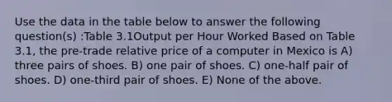 Use the data in the table below to answer the following question(s) :Table 3.1Output per Hour Worked Based on Table 3.1, the pre-trade relative price of a computer in Mexico is A) three pairs of shoes. B) one pair of shoes. C) one-half pair of shoes. D) one-third pair of shoes. E) None of the above.