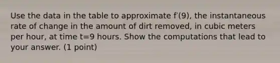 Use the data in the table to approximate f′(9), the instantaneous rate of change in the amount of dirt removed, in cubic meters per hour, at time t=9 hours. Show the computations that lead to your answer. (1 point)