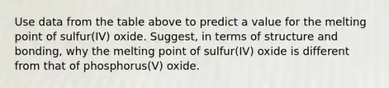 Use data from the table above to predict a value for the melting point of sulfur(IV) oxide. Suggest, in terms of structure and bonding, why the melting point of sulfur(IV) oxide is different from that of phosphorus(V) oxide.