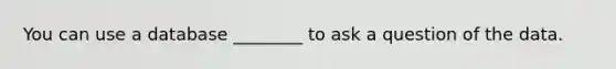 You can use a database ________ to ask a question of the data.