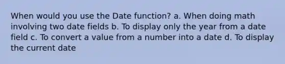 When would you use the Date function? a. When doing math involving two date fields b. To display only the year from a date field c. To convert a value from a number into a date d. To display the current date