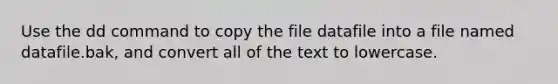 Use the dd command to copy the file datafile into a file named datafile.bak, and convert all of the text to lowercase.