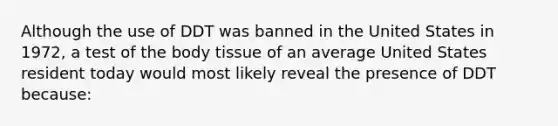 Although the use of DDT was banned in the United States in 1972, a test of the body tissue of an average United States resident today would most likely reveal the presence of DDT because: