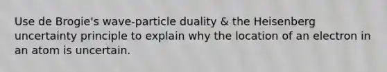 Use de Brogie's wave-particle duality & the Heisenberg uncertainty principle to explain why the location of an electron in an atom is uncertain.