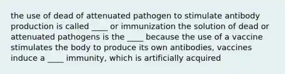 the use of dead of attenuated pathogen to stimulate antibody production is called ____ or immunization the solution of dead or attenuated pathogens is the ____ because the use of a vaccine stimulates the body to produce its own antibodies, vaccines induce a ____ immunity, which is artificially acquired