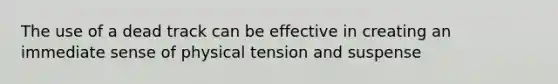 The use of a dead track can be effective in creating an immediate sense of physical tension and suspense