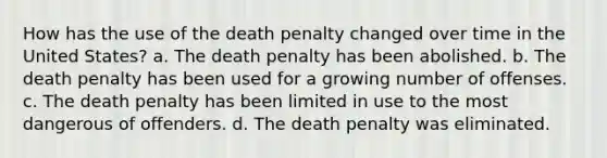 How has the use of the death penalty changed over time in the United States? a. The death penalty has been abolished. b. The death penalty has been used for a growing number of offenses. c. The death penalty has been limited in use to the most dangerous of offenders. d. The death penalty was eliminated.