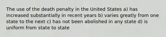 The use of the death penalty in the United States a) has increased substantially in recent years b) varies greatly from one state to the next c) has not been abolished in any state d) is uniform from state to state