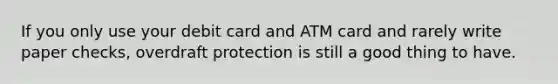 If you only use your debit card and ATM card and rarely write paper​ checks, overdraft protection is still a good thing to have.