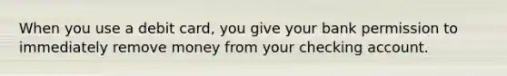 When you use a debit card, you give your bank permission to immediately remove money from your checking account.