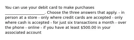 You can use your debit card to make purchases _____________________. Choose the three answers that apply. - in person at a store - only where credit cards are accepted - only where cash is accepted - for just six transactions a month - over the phone - online - if you have at least 500.00 in your associated account