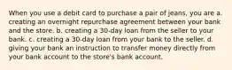 When you use a debit card to purchase a pair of jeans, you are a. creating an overnight repurchase agreement between your bank and the store. b. creating a 30-day loan from the seller to your bank. c. creating a 30-day loan from your bank to the seller. d. giving your bank an instruction to transfer money directly from your bank account to the store's bank account.