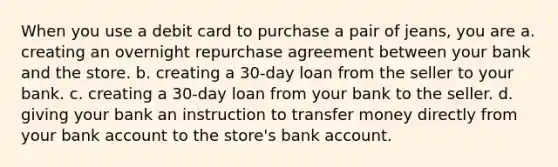 When you use a debit card to purchase a pair of jeans, you are a. creating an overnight repurchase agreement between your bank and the store. b. creating a 30-day loan from the seller to your bank. c. creating a 30-day loan from your bank to the seller. d. giving your bank an instruction to transfer money directly from your bank account to the store's bank account.