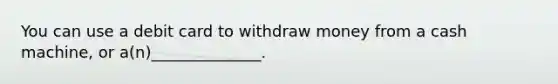 You can use a debit card to withdraw money from a cash machine, or a(n)______________.