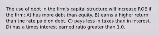 The use of debt in the firm's capital structure will increase ROE if the firm: A) has more debt than equity. B) earns a higher return than the rate paid on debt. C) pays less in taxes than in interest. D) has a times interest earned ratio greater than 1.0.