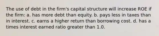 The use of debt in the firm's capital structure will increase ROE if the firm: a. has more debt than equity. b. pays less in taxes than in interest. c. earns a higher return than borrowing cost. d. has a times interest earned ratio greater than 1.0.