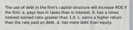 The use of debt in the firm's capital structure will increase ROE if the firm: a. pays less in taxes than in interest. b. has a times interest earned ratio greater than 1.0. c. earns a higher return than the rate paid on debt. d. has more debt than equity.