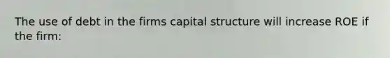 The use of debt in the firms capital structure will increase ROE if the firm: